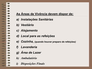 As Áreas de Vivência devem dispor de: 
a) Instalações Sanitárias 
b) Vestiário 
c) Alojamento 
d) Local para as refeições 
e) Cozinha, (quando houver preparo de refeições) 
f) Lavanderia 
g) Área de Lazer 
h) Ambulatório 
i) Disposições Finais 
 