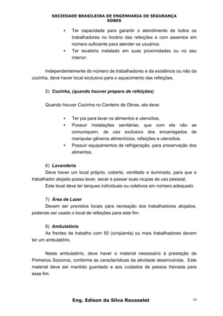 SOCIEDADE BRASILEIRA DE ENGENHARIA DE SEGURANÇA
SOBES
Eng. Edison da Silva Rousselet 10
• Ter capacidade para garantir o atendimento de todos os
trabalhadores no horário das refeições e com assentos em
número suficiente para atender os usuários.
• Ter lavatório instalado em suas proximidades ou no seu
interior.
Independentemente do número de trabalhadores e da existência ou não da
cozinha, deve haver local exclusivo para o aquecimento das refeições.
5) Cozinha, (quando houver preparo de refeições)
Quando houver Cozinha no Canteiro de Obras, ela deve:
• Ter pia para lavar os alimentos e utensílios.
• Possuir instalações sanitárias, que com ela não se
comuniquem, de uso exclusivo dos encarregados de
manipular gêneros alimentícios, refeições e utensílios.
• Possuir equipamentos de refrigeração, para preservação dos
alimentos.
6) Lavanderia
Deve haver um local próprio, coberto, ventilado e iluminado, para que o
trabalhador alojado possa lavar, secar e passar suas roupas de uso pessoal.
Este local deve ter tanques individuais ou coletivos em número adequado.
7) Área de Lazer
Devem ser previstos locais para recreação dos trabalhadores alojados,
podendo ser usado o local de refeições para este fim.
8) Ambulatório
As frentes de trabalho com 50 (cinqüenta) ou mais trabalhadores devem
ter um ambulatório.
Neste ambulatório, deve haver o material necessário à prestação de
Primeiros Socorros, conforme as características da atividade desenvolvida. Este
material deve ser mantido guardado e aos cuidados de pessoa treinada para
esse fim.
 