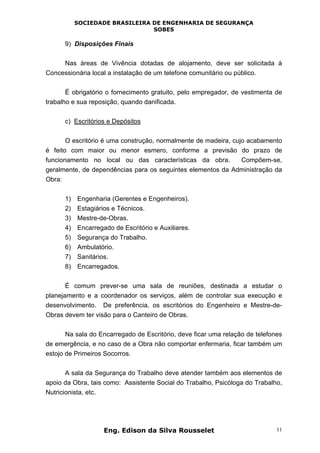 SOCIEDADE BRASILEIRA DE ENGENHARIA DE SEGURANÇA
SOBES
Eng. Edison da Silva Rousselet 11
9) Disposições Finais
Nas áreas de Vivência dotadas de alojamento, deve ser solicitada à
Concessionária local a instalação de um telefone comunitário ou público.
É obrigatório o fornecimento gratuito, pelo empregador, de vestimenta de
trabalho e sua reposição, quando danificada.
c) Escritórios e Depósitos
O escritório é uma construção, normalmente de madeira, cujo acabamento
é feito com maior ou menor esmero, conforme a previsão do prazo de
funcionamento no local ou das características da obra. Compõem-se,
geralmente, de dependências para os seguintes elementos da Administração da
Obra:
1) Engenharia (Gerentes e Engenheiros).
2) Estagiários e Técnicos.
3) Mestre-de-Obras.
4) Encarregado de Escritório e Auxiliares.
5) Segurança do Trabalho.
6) Ambulatório.
7) Sanitários.
8) Encarregados.
É comum prever-se uma sala de reuniões, destinada a estudar o
planejamento e a coordenador os serviços, além de controlar sua execução e
desenvolvimento. De preferência, os escritórios do Engenheiro e Mestre-de-
Obras devem ter visão para o Canteiro de Obras.
Na sala do Encarregado de Escritório, deve ficar uma relação de telefones
de emergência, e no caso de a Obra não comportar enfermaria, ficar também um
estojo de Primeiros Socorros.
A sala da Segurança do Trabalho deve atender também aos elementos de
apoio da Obra, tais como: Assistente Social do Trabalho, Psicóloga do Trabalho,
Nutricionista, etc.
 