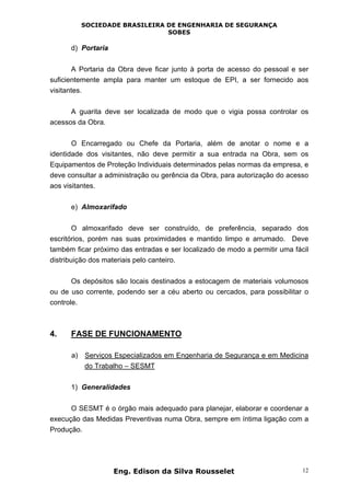 SOCIEDADE BRASILEIRA DE ENGENHARIA DE SEGURANÇA
SOBES
Eng. Edison da Silva Rousselet 12
d) Portaria
A Portaria da Obra deve ficar junto à porta de acesso do pessoal e ser
suficientemente ampla para manter um estoque de EPI, a ser fornecido aos
visitantes.
A guarita deve ser localizada de modo que o vigia possa controlar os
acessos da Obra.
O Encarregado ou Chefe da Portaria, além de anotar o nome e a
identidade dos visitantes, não deve permitir a sua entrada na Obra, sem os
Equipamentos de Proteção Individuais determinados pelas normas da empresa, e
deve consultar a administração ou gerência da Obra, para autorização do acesso
aos visitantes.
e) Almoxarifado
O almoxarifado deve ser construído, de preferência, separado dos
escritórios, porém nas suas proximidades e mantido limpo e arrumado. Deve
também ficar próximo das entradas e ser localizado de modo a permitir uma fácil
distribuição dos materiais pelo canteiro.
Os depósitos são locais destinados a estocagem de materiais volumosos
ou de uso corrente, podendo ser a céu aberto ou cercados, para possibilitar o
controle.
4. FASE DE FUNCIONAMENTO
a) Serviços Especializados em Engenharia de Segurança e em Medicina
do Trabalho – SESMT
1) Generalidades
O SESMT é o órgão mais adequado para planejar, elaborar e coordenar a
execução das Medidas Preventivas numa Obra, sempre em íntima ligação com a
Produção.
 