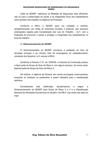 SOCIEDADE BRASILEIRA DE ENGENHARIA DE SEGURANÇA
SOBES
Eng. Edison da Silva Rousselet 13
Cabe ao SESMT, selecionar as Medidas de Segurança mais eficientes,
não só para a preservação da saúde e da integridade física dos trabalhadores
como também para facilitar os objetivos da Produção.
Conforme a NR-4, o SESMT deve ser instalado e mantido,
obrigatoriamente, por todas as empresas privadas e públicas, que possuam
empregados regidos pela Consolidação das Leis do Trabalho – CLT, com a
finalidade de promover a saúde e proteger a integridade dos trabalhadores no
local de trabalho.
2) Dimensionamento do SESMT
O dimensionamento do SESMT vincula-se à gradação do risco da
atividade principal e ao número total de empregados do estabelecimento,
constante dos Quadros I e II, anexos à NR-4.
Conforme a Portaria n
o
01, de 12/05/95, a Indústria da Construção passou
a fazer parte do Grupo de Grau de Risco 4, com alguns serviços, de menor porte,
fazendo parte do Grupo de Grau de Risco 3.
No entanto, a vigência da Portaria vem sendo prorrogada continuamente,
enquanto se analisam os parâmetros a serem adotados para a classificação
definitiva.
Considerando esta indefinição, apresentamos, a seguir, o
Dimensionamento do SESMT para Graus de Risco 3 e 4 e a Classificação
Nacional de Atividades Econômicas do Quadro I da NR-4, que ainda não está em
vigor.
 