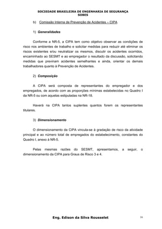 SOCIEDADE BRASILEIRA DE ENGENHARIA DE SEGURANÇA
SOBES
Eng. Edison da Silva Rousselet 16
b) Comissão Interna de Prevenção de Acidentes – CIPA
1) Generalidades
Conforme a NR-5, a CIPA tem como objetivo observar as condições de
risco nos ambientes de trabalho e solicitar medidas para reduzir até eliminar os
riscos existentes e/ou neutralizar os mesmos, discutir os acidentes ocorridos,
encaminhado ao SESMT e ao empregador o resultado da discussão, solicitando
medidas que previnam acidentes semelhantes e ainda, orientar os demais
trabalhadores quanto à Prevenção de Acidentes.
2) Composição
A CIPA será composta de representantes do empregador e dos
empregados, de acordo com as proporções mínimas estabelecidas no Quadro I
da NR-5 ou com aquelas estipuladas na NR-18.
Haverá na CIPA tantos suplentes quantos forem os representantes
titulares.
3) Dimensionamento
O dimensionamento da CIPA vincula-se à gradação de risco da atividade
principal e ao número total de empregados do estabelecimento, constantes do
Quadro I, anexo à NR-5.
Pelas mesmas razões do SESMT, apresentamos, a seguir, o
dimensionamento da CIPA para Graus de Risco 3 e 4.
 