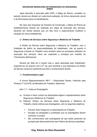 SOCIEDADE BRASILEIRA DE ENGENHARIA DE SEGURANÇA
SOBES
Eng. Edison da Silva Rousselet 18
Após discutido e aprovado pela CIPA, o Mapa de Riscos, completo ou
setorial, deverá ser afixado em cada local analisado, de forma claramente visível
e de fácil acesso para os trabalhadores.
No caso das empresas da Indústria da Construção, o Mapa de Riscos do
estabelecimento deverá ser realizado por etapa de execução dos serviços,
devendo ser revisto sempre que um fato novo e superveniente modificar a
situação de riscos estabelecida.
d) Ordens de Serviços sobre Segurança e Medicina do Trabalho
A Ordem de Serviço sobre Segurança e Medicina do Trabalho, com a
finalidade de definir as responsabilidades do trabalhador, não só quanto à
Segurança e Saúde no Trabalho como também sobre os processos utilizados na
execução dos serviços, deve ser explicada e entregue por ocasião do
Treinamento Admissional.
Deverá ser feita em 2 (duas) vias e, após assinadas pelo trabalhador,
organizar-se um arquivo com a 2
a
via, pois somente a sua assinatura na Ordem
de Serviço comprova realmente que teve o conhecimento devido.
1) Fundamentação Legal
A norma Regulamentadora NR-1 – Disposições Gerais, instituída pela
Portaria n
o
3.214/78, do Ministério do Trabalho, determina:
Item 1.7 – Cabe ao Empregador:
a) Cumprir e fazer cumprir as disposições legais e regulamentares sobre
Segurança e Medicina do Trabalho.
b) Elaborar Ordens de Serviços sobre Segurança e Medicina do
Trabalho, dando ciência aos empregados, com os seguintes objetivos:
• Prevenir Atos Inseguros no desempenho do Trabalho.
• Divulgar as obrigações e proibições que os empregados devem
conhecer e cumprir.
• Dar conhecimento aos empregados de que serão passíveis de
punição pelo descumprimento das Ordens de Serviço expedidas.
 