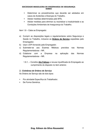 SOCIEDADE BRASILEIRA DE ENGENHARIA DE SEGURANÇA
SOBES
Eng. Edison da Silva Rousselet 19
• Determinar os procedimentos que deverão ser adotados em
casos de Acidentes e Doenças do Trabalho.
• Adotar medidas determinadas pelo MTb.
• Adotar medidas para eliminar ou neutralizar a insalubridade e as
Condições Ambientais de Insegurança do Trabalho.
Item 1.8 – Cabe ao Empregado:
a) Cumprir as disposições legais e regulamentares sobre Segurança e
Saúde no Trabalho, inclusive as Ordens de Serviço expedidas pelo
Empregador.
b) Usar o EPI fornecido pelo Empregador.
c) Submeter-se aos Exames Médicos previstos nas Normas
Regulamentadoras – NR.
d) Colaborar com a Empresa na aplicação das Normas
Regulamentadoras – NR.
1.8.1. – Constitui Ato Faltoso e recusa injustificada do Empregado ao
cumprimento do disposto no item anterior.
2) Coletânea de Ordens de Serviço
As Ordens de Serviço são de dois tipos:
• Por atividade Específica do Trabalhador.
• De Forma Genérica.
 