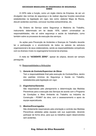SOCIEDADE BRASILEIRA DE ENGENHARIA DE SEGURANÇA
SOBES
Eng. Edison da Silva Rousselet 2
À CIPA cabe a função, como um órgão interno da Empresa, de ser um
divulgador das normas de segurança e de realizar algumas funções executivas
estabelecidas na legislação em vigor, tais como: elaborar Mapa de Riscos,
discutir acidentes ocorridos, convocar reuniões extraordinárias, etc.
Às Ordens de Serviço sobre Segurança e Medicina do Trabalho,
instrumento determinado em lei desde 1978, cabem universalizar as
responsabilidades, não só sobre segurança e saúde do trabalhador, como
também sobre os processos de execução dos serviços.
As ações para Prevenção de Acidentes e Doenças do Trabalho deverão
ter a participação e o envolvimento de todos os setores da estrutura
organizacional e de seus colaboradores, sendo as responsabilidades compatíveis
com os diversos níveis no organograma funcional da empresa.
A meta do “ACIDENTE ZERO”, apesar de utópica, deverá ser sempre
perseguida.
b) Responsabilidades e Atribuições
1) Gerente de Contrato/Supervisor de Obras
Tem a responsabilidade final pela execução do Contrato/Obra, dentro
dos padrões mínimos de Segurança e Saúde no Trabalho,
estabelecidos pela legislação em vigor.
2) Engenheiros/Gerentes
São responsáveis pelo planejamento e determinação das Medidas
Preventivas para a execução dos Serviços de acordo com o Programa
de Condições e Meio Ambiente do Trabalho na Indústria da
Construção - PCMAT da obra, com o assessoramento e apoio da
equipe especializada.
3) Mestres/Encarregados
São diretamente responsáveis pela orientação e controle das Medidas
Preventivas adotadas pelas equipes sob sua supervisão, devendo
participar de forma ativa, para que os trabalhos sejam desenvolvidos
sem acidentes.
 