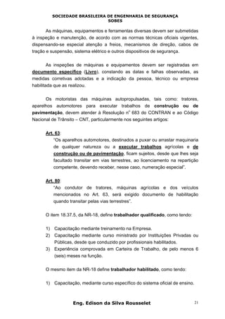 SOCIEDADE BRASILEIRA DE ENGENHARIA DE SEGURANÇA
SOBES
Eng. Edison da Silva Rousselet 21
As máquinas, equipamentos e ferramentas diversas devem ser submetidas
à inspeção e manutenção, de acordo com as normas técnicas oficiais vigentes,
dispensando-se especial atenção a freios, mecanismos de direção, cabos de
tração e suspensão, sistema elétrico e outros dispositivos de segurança.
As inspeções de máquinas e equipamentos devem ser registradas em
documento específico (Livro), constando as datas e falhas observadas, as
medidas corretivas adotadas e a indicação da pessoa, técnico ou empresa
habilitada que as realizou.
Os motoristas das máquinas autopropulsadas, tais como: tratores,
aparelhos automotores para executar trabalhos de construção ou de
pavimentação, devem atender à Resolução n
o
683 do CONTRAN e ao Código
Nacional de Trânsito – CNT, particularmente nos seguintes artigos:
Art. 63:
“Os aparelhos automotores, destinados a puxar ou arrastar maquinaria
de qualquer natureza ou a executar trabalhos agrícolas e de
construção ou de pavimentação, ficam sujeitos, desde que lhes seja
facultado transitar em vias terrestres, ao licenciamento na repartição
competente, devendo receber, nesse caso, numeração especial”.
Art. 80:
“Ao condutor de tratores, máquinas agrícolas e dos veículos
mencionados no Art. 63, será exigido documento de habilitação
quando transitar pelas vias terrestres”.
O item 18.37.5, da NR-18, define trabalhador qualificado, como tendo:
1) Capacitação mediante treinamento na Empresa.
2) Capacitação mediante curso ministrado por Instituições Privadas ou
Públicas, desde que conduzido por profissionais habilitados.
3) Experiência comprovada em Carteira de Trabalho, de pelo menos 6
(seis) meses na função.
O mesmo item da NR-18 define trabalhador habilitado, como tendo:
1) Capacitação, mediante curso específico do sistema oficial de ensino.
 