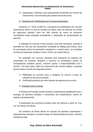SOCIEDADE BRASILEIRA DE ENGENHARIA DE SEGURANÇA
SOBES
Eng. Edison da Silva Rousselet 22
2) Capacitação, mediante curso especializado ministrado por Centros de
Treinamento e reconhecidos pelo sistema oficial de ensino.
g) Transporte de Trabalhadores em Veículos Automotores
Conforme o n
o
18.25, da NR-18, o transporte de trabalhadores em veículos
automotores, dentro ou fora do Canteiro de Obras, além de observar as normas
de segurança vigentes, deve ser feito através de meios de transporte
normalizados pelas entidades competentes e adequados às características do
percurso.
A utilização de veículos a título precário, para este transporte, somente é
permitida em vias que não apresentem condições de tráfego para ônibus, deve
ter autorização prévia da autoridade competente e, mesmo assim, as condições
mínimas de segurança contidas no item 18.25.5, da mesma Norma.
Os acidentes com veículos utilizados para transporte de pessoas (de
propriedade da empresa, alugados a terceiros ou contratados) podem ter
conseqüências bastante graves, inclusive quanto à responsabilidade civil e
criminal. Por este motivo, além do cumprimento das normas citadas, a empresa
deverá manter controle dos seguintes pontos:
1) Habilitação do condutor para a categoria do veículo e prazo de
validade da sua documentação.
2) Verificação periódica dos itens básicos de segurança do veículo.
h) Proteção Contra Incêndio
O Sistema de Proteção Contra Incêndio é basicamente estabelecido com o
emprego de extintores portáteis e treinamento dos trabalhadores, quanto ao
aspecto comportamental.
A distribuição dos extintores portáteis deve ser definida a partir do “Lay-
out” do Canteiro de Obras.
Os Canteiros de Obras devem ter equipes de operários organizadas e
especialmente treinadas no correto manejo do material disponível para o primeiro
combate ao fogo.
 