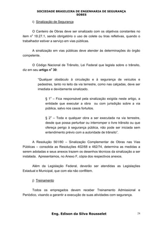 SOCIEDADE BRASILEIRA DE ENGENHARIA DE SEGURANÇA
SOBES
Eng. Edison da Silva Rousselet 24
i) Sinalização de Segurança
O Canteiro de Obras deve ser sinalizado com os objetivos constantes no
item n
o
18.27.1, sendo obrigatório o uso de colete ou tiras refletivas, quando o
trabalhador estiver a serviço em vias públicas.
A sinalização em vias públicas deve atender às determinações do órgão
competente.
O Código Nacional de Trânsito, Lei Federal que legisla sobre o trânsito,
diz em seu artigo n
o
30:
“Qualquer obstáculo à circulação e à segurança de veículos e
pedestres, tanto no leito da via terrestre, como nas calçadas, deve ser
imediata e devidamente sinalizado.
§ 1
o
– Fica responsável pela sinalização exigida neste artigo, a
entidade que executar a obra ou com jurisdição sobre a via
pública, salvo nos casos fortuitos.
§ 2
o
– Toda e qualquer obra a ser executada na via terrestre,
desde que possa perturbar ou interromper o livre trânsito ou que
ofereça perigo à segurança pública, não pode ser iniciada sem
entendimento prévio com a autoridade de trânsito”.
A Resolução 561/80 – Sinalização Complementar de Obras nas Vias
Públicas – consolida as Resoluções 402/68 e 482/74, determina as medidas a
serem adotadas e seus anexos trazem os desenhos técnicos da sinalização a ser
instalada. Apresentamos, no Anexo F, cópia dos respectivos anexos.
Além da Legislação Federal, deverão ser atendidas as Legislações
Estadual e Municipal, que com ela não conflitem.
j) Treinamento
Todos os empregados devem receber Treinamento Admissional e
Periódico, visando a garantir a execução de suas atividades com segurança.
 
