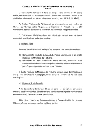 SOCIEDADE BRASILEIRA DE ENGENHARIA DE SEGURANÇA
SOBES
Eng. Edison da Silva Rousselet 25
O Treinamento Admissional deve ter carga horária mínima de 06 (seis)
horas, ser ministrado no horário de trabalho, antes de o trabalhador iniciar suas
atividades. Os assuntos a serem ministrados estão no item 18.28.2, da NR-18.
Ao final do Treinamento Admissional, os empregados devem receber as
Ordens de Serviço sobre Segurança e Medicina do Trabalho e os EPI
necessários às suas atividades e assinarem os Termos de Responsabilidade.
O Treinamento Periódico deve ser ministrado sempre que se tornar
necessário e ao início de cada fase da obra.
l) Acidente Fatal
Em caso de acidente fatal, é obrigatória a adoção das seguintes medidas:
1) Comunicação imediata à Autoridade Policial competente e ao Órgão
Regional do Ministério do Trabalho.
2) Isolamento do local relacionado como acidente, mantendo suas
características até sua liberação pela Autoridade Policial competente e
pelo Órgão Regional do Ministério do Trabalho.
O Órgão Regional do Ministério do Trabalho tem um prazo de 72(setenta e
duas) horas para fazer a investigação, findas as quais o isolamento da área pode
ser suspenso.
m) Higienização do Canteiro
A fim de manter o Canteiro de Obras em condições de higiene, para maior
conforto dos trabalhadores, deverá ser feito contrato com Empresa especializada
em dedetização, desinsetização e desratização.
Além disso, deverá ser feito contato com a Concessionária de Limpeza
Urbana, a fim de formalizar a coleta periódica de lixo.
 