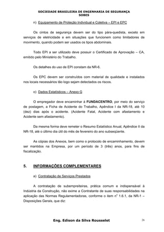 SOCIEDADE BRASILEIRA DE ENGENHARIA DE SEGURANÇA
SOBES
Eng. Edison da Silva Rousselet 26
n) Equipamento de Proteção Individual e Coletiva – EPI e EPC
Os cintos de segurança devem ser do tipo pára-quedista, exceto em
serviços de eletricidade e em situações que funcionem como limitadores de
movimento, quando podem ser usados os tipos abdominais.
Todo EPI a ser utilizado deve possuir o Certificado de Aprovação – CA,
emitido pelo Ministério do Trabalho.
Os detalhes do uso de EPI constam da NR-6.
Os EPC devem ser construídos com material de qualidade e instalados
nos locais necessários tão logo sejam detectados os riscos.
o) Dados Estatísticos – Anexo G
O empregador deve encaminhar à FUNDACENTRO, por meio do serviço
de postagem, a Ficha de Acidente do Trabalho, Apêndice I da NR-18, até 10
(dez) dias após o acidente. (Acidente Fatal, Acidente com afastamento e
Acidente sem afastamento).
Da mesma forma deve remeter o Resumo Estatístico Anual, Apêndice II da
NR-18, até o último dia útil do mês de fevereiro do ano subseqüente.
As cópias dos Anexos, bem como o protocolo de encaminhamento, devem
ser mantidos na Empresa, por um período de 3 (três) anos, para fins de
fiscalização.
5. INFORMAÇÕES COMPLEMENTARES
a) Contratação de Serviços Prestados
A contratação de subempreiteiras, prática comum e indispensável à
Indústria da Construção, não exime a Contratante de suas responsabilidades na
aplicação das Normas Regulamentadoras, conforme o item n
o
1.6.1, da NR-1 –
Disposições Gerais, que diz:
 