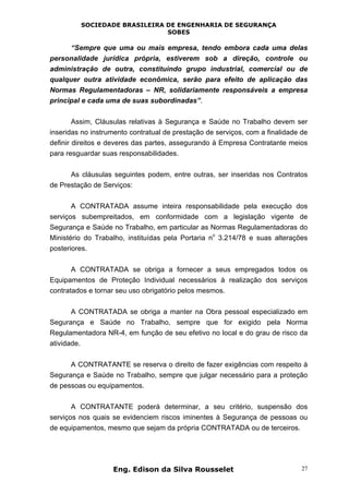 SOCIEDADE BRASILEIRA DE ENGENHARIA DE SEGURANÇA
SOBES
Eng. Edison da Silva Rousselet 27
“Sempre que uma ou mais empresa, tendo embora cada uma delas
personalidade jurídica própria, estiverem sob a direção, controle ou
administração de outra, constituindo grupo industrial, comercial ou de
qualquer outra atividade econômica, serão para efeito de aplicação das
Normas Regulamentadoras – NR, solidariamente responsáveis a empresa
principal e cada uma de suas subordinadas”.
Assim, Cláusulas relativas à Segurança e Saúde no Trabalho devem ser
inseridas no instrumento contratual de prestação de serviços, com a finalidade de
definir direitos e deveres das partes, assegurando à Empresa Contratante meios
para resguardar suas responsabilidades.
As cláusulas seguintes podem, entre outras, ser inseridas nos Contratos
de Prestação de Serviços:
A CONTRATADA assume inteira responsabilidade pela execução dos
serviços subempreitados, em conformidade com a legislação vigente de
Segurança e Saúde no Trabalho, em particular as Normas Regulamentadoras do
Ministério do Trabalho, instituídas pela Portaria n
o
3.214/78 e suas alterações
posteriores.
A CONTRATADA se obriga a fornecer a seus empregados todos os
Equipamentos de Proteção Individual necessários à realização dos serviços
contratados e tornar seu uso obrigatório pelos mesmos.
A CONTRATADA se obriga a manter na Obra pessoal especializado em
Segurança e Saúde no Trabalho, sempre que for exigido pela Norma
Regulamentadora NR-4, em função de seu efetivo no local e do grau de risco da
atividade.
A CONTRATANTE se reserva o direito de fazer exigências com respeito à
Segurança e Saúde no Trabalho, sempre que julgar necessário para a proteção
de pessoas ou equipamentos.
A CONTRATANTE poderá determinar, a seu critério, suspensão dos
serviços nos quais se evidenciem riscos iminentes à Segurança de pessoas ou
de equipamentos, mesmo que sejam da própria CONTRATADA ou de terceiros.
 