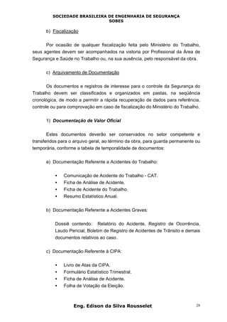 SOCIEDADE BRASILEIRA DE ENGENHARIA DE SEGURANÇA
SOBES
Eng. Edison da Silva Rousselet 28
b) Fiscalização
Por ocasião de qualquer fiscalização feita pelo Ministério do Trabalho,
seus agentes devem ser acompanhados na vistoria por Profissional da Área de
Segurança e Saúde no Trabalho ou, na sua ausência, pelo responsável da obra.
c) Arquivamento de Documentação
Os documentos e registros de interesse para o controle da Segurança do
Trabalho devem ser classificados e organizados em pastas, na seqüência
cronológica, de modo a permitir a rápida recuperação de dados para referência,
controle ou para comprovação em caso de fiscalização do Ministério do Trabalho.
1) Documentação de Valor Oficial
Estes documentos deverão ser conservados no setor competente e
transferidos para o arquivo geral, ao término da obra, para guarda permanente ou
temporária, conforme a tabela de temporalidade de documentos:
a) Documentação Referente a Acidentes do Trabalho:
• Comunicação de Acidente do Trabalho - CAT.
• Ficha de Análise de Acidente.
• Ficha de Acidente do Trabalho.
• Resumo Estatístico Anual.
b) Documentação Referente a Acidentes Graves:
Dossiê contendo: Relatório do Acidente, Registro de Ocorrência,
Laudo Pericial, Boletim de Registro de Acidentes de Trânsito e demais
documentos relativos ao caso.
c) Documentação Referente à CIPA:
• Livro de Atas da CIPA.
• Formulário Estatístico Trimestral.
• Ficha de Análise de Acidente.
• Folha de Votação da Eleição.
 