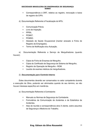 SOCIEDADE BRASILEIRA DE ENGENHARIA DE SEGURANÇA
SOBES
Eng. Edison da Silva Rousselet 29
• Correspondência à DRT, relativa ao registro, renovação e baixa
de registro da CIPA.
d) Documentação Referente à Fiscalização do MTb:
• Comunicação Prévia.
• Livro de Inspeção.
• PPRA.
• PCMAT.
• PCMSO.
• Atestado de Saúde Ocupacional (manter anexado à Ficha de
Registro de Empregado).
• Termo de Notificação e/ou Autuação.
e) Documentação Referente a Serviço de Mergulhadores (quando
houver):
• Cópia da Ficha de Empresa de Mergulho.
• Cópia do Certificado de Segurança de Sistema de Mergulho.
• Registro de Operação de Mergulho - ROM.
• Laudos de exames médicos de mergulhadores.
2) Documentação para Controle Interno
Estes documentos deverão ser conservados no setor competente durante
a execução da Obra, podendo ser eliminados quando de seu término, se não
houver interesse específico em mantê-los.
a) Documentação Referente à Contratante:
• Manuais ou Normas de Segurança da Contratante.
• Formulários de Comunicação de Acidentes e de Estatística de
Acidentes.
• Atas de reunião e correspondência obra X cliente, sobre assuntos
de Segurança e Medicina do Trabalho.
 