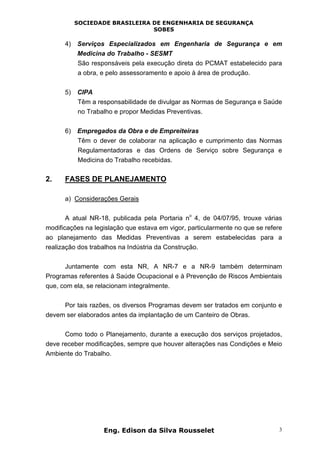 SOCIEDADE BRASILEIRA DE ENGENHARIA DE SEGURANÇA
SOBES
Eng. Edison da Silva Rousselet 3
4) Serviços Especializados em Engenharia de Segurança e em
Medicina do Trabalho - SESMT
São responsáveis pela execução direta do PCMAT estabelecido para
a obra, e pelo assessoramento e apoio à área de produção.
5) CIPA
Têm a responsabilidade de divulgar as Normas de Segurança e Saúde
no Trabalho e propor Medidas Preventivas.
6) Empregados da Obra e de Empreiteiras
Têm o dever de colaborar na aplicação e cumprimento das Normas
Regulamentadoras e das Ordens de Serviço sobre Segurança e
Medicina do Trabalho recebidas.
2. FASES DE PLANEJAMENTO
a) Considerações Gerais
A atual NR-18, publicada pela Portaria n
o
4, de 04/07/95, trouxe várias
modificações na legislação que estava em vigor, particularmente no que se refere
ao planejamento das Medidas Preventivas a serem estabelecidas para a
realização dos trabalhos na Indústria da Construção.
Juntamente com esta NR, A NR-7 e a NR-9 também determinam
Programas referentes à Saúde Ocupacional e à Prevenção de Riscos Ambientais
que, com ela, se relacionam integralmente.
Por tais razões, os diversos Programas devem ser tratados em conjunto e
devem ser elaborados antes da implantação de um Canteiro de Obras.
Como todo o Planejamento, durante a execução dos serviços projetados,
deve receber modificações, sempre que houver alterações nas Condições e Meio
Ambiente do Trabalho.
 