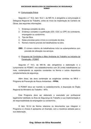 SOCIEDADE BRASILEIRA DE ENGENHARIA DE SEGURANÇA
SOBES
Eng. Edison da Silva Rousselet 4
b) Comunicação Prévia
Segundo o n
o
18.2, item 18.2.1, da NR-18, é obrigatória a comunicação à
Delegacia Regional do Trabalho, antes do início da implantação do Canteiro de
Obras, das seguintes informações:
1. Endereço completo da obra.
2. Endereço completo e qualificação (CEI, CGC ou CPF) do contratante,
empregador ou condomínio.
3. Tipo da Obra.
4. Datas previstas para o início e a conclusão da obra.
5. Número máximo previsto de trabalhadores na obra.
OBS.: O número máximo de trabalhadores inclui os subempreiteiros com
previsão de utilização nos serviços.
c) Programa de Condições e Meio Ambiente do Trabalho na Indústria da
Construção - PCMAT
Segundo n
o
18.3, da NR-18, são obrigatórios a elaboração e o
cumprimento do PCMAT, nos estabelecimentos com 20 (vinte) trabalhadores ou
mais, contemplando os aspectos constantes na Norma e outros dispositivos
complementares de segurança.
Além disso, ele deve contemplar as exigências contidas na NR-9 –
Programa de Prevenção de Riscos Ambientais – PPRA.
O PCMAT deve ser mantido no estabelecimento, à disposição do Órgão
Regional do Ministério do Trabalho – MTb.
Este Programa deve ser elaborado e executado por profissional
legalmente habilitado na Área de Segurança do Trabalho e sua implementação é
de responsabilidade do empregador ou condomínio.
O item 18.3.4 da Norma relaciona os documentos que integram o
Programa e o Anexo A apresenta um Exemplo, com a mecânica adotada para a
sua elaboração.
 