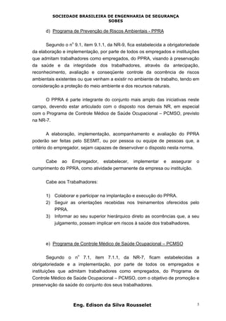 SOCIEDADE BRASILEIRA DE ENGENHARIA DE SEGURANÇA
SOBES
Eng. Edison da Silva Rousselet 5
d) Programa de Prevenção de Riscos Ambientais - PPRA
Segundo o n
o
9.1, item 9.1.1, da NR-9, fica estabelecida a obrigatoriedade
da elaboração e implementação, por parte de todos os empregados e instituições
que admitam trabalhadores como empregados, do PPRA, visando à preservação
da saúde e da integridade dos trabalhadores, através da antecipação,
reconhecimento, avaliação e conseqüente controle da ocorrência de riscos
ambientais existentes ou que venham a existir no ambiente de trabalho, tendo em
consideração a proteção do meio ambiente e dos recursos naturais.
O PPRA é parte integrante do conjunto mais amplo das iniciativas neste
campo, devendo estar articulado com o disposto nos demais NR, em especial
com o Programa de Controle Médico de Saúde Ocupacional – PCMSO, previsto
na NR-7.
A elaboração, implementação, acompanhamento e avaliação do PPRA
poderão ser feitas pelo SESMT, ou por pessoa ou equipe de pessoas que, a
critério do empregador, sejam capazes de desenvolver o disposto nesta norma.
Cabe ao Empregador, estabelecer, implementar e assegurar o
cumprimento do PPRA, como atividade permanente da empresa ou instituição.
Cabe aos Trabalhadores:
1) Colaborar e participar na implantação e execução do PPRA.
2) Seguir as orientações recebidas nos treinamentos oferecidos pelo
PPRA.
3) Informar ao seu superior hierárquico direto as ocorrências que, a seu
julgamento, possam implicar em riscos à saúde dos trabalhadores.
e) Programa de Controle Médico de Saúde Ocupacional – PCMSO
Segundo o n
o
7.1, item 7.1.1, da NR-7, ficam estabelecidas a
obrigatoriedade e a implementação, por parte de todos os empregados e
instituições que admitam trabalhadores como empregados, do Programa de
Controle Médico de Saúde Ocupacional – PCMSO, com o objetivo de promoção e
preservação da saúde do conjunto dos seus trabalhadores.
 