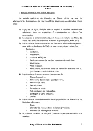 SOCIEDADE BRASILEIRA DE ENGENHARIA DE SEGURANÇA
SOBES
Eng. Edison da Silva Rousselet 7
f) Estudo Preliminar do Canteiro de Obras
No estudo preliminar do Canteiro de Obras, ainda na fase de
planejamento, diversos itens de vital importância devem ser considerados. Entre
eles:
1) Ligações de água, energia elétrica, esgoto e telefone, devendo ser
solicitadas, junto às respectivas Concessionárias, as informações
necessárias.
2) Localização e dimensionamento, em função do volume da Obra, de
áreas para armazenamento de materiais a granel (areia, brita, etc.).
3) Localização e dimensionamento, em função do efeito máximo previsto
para a Obra, das Áreas de Vivência, com as seguintes instalações:
• Sanitários.
• Vestiários.
• Alojamento.
• Local de Refeições.
• Cozinha (quando for previsto o preparo de refeições).
• Lavanderia.
• Área de Lazer.
• Ambulatório, quando se tratar de frentes de trabalho com 50
(cinqüenta) ou mais trabalhadores.
4) Localização e dimensionamento das centrais de:
• Massa (betoneira).
• Minicentral de concreto, quando houver.
• Armação de Ferro.
• Serra Circular.
• Armação de forma.
• Pré-montagem de Instalações.
• Soldagem e Corte a Quente.
• Outras.
5) Localização e dimensionamento dos Equipamentos de Transporte de
Materiais e Pessoas:
• Grua.
• Elevador de Transporte de Materiais (Prancha).
• Elevador de Passageiros (Gaiola).
6) tapumes ou barreiras para impedir o acesso de pessoas estranhas aos
serviços.
 