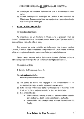 SOCIEDADE BRASILEIRA DE ENGENHARIA DE SEGURANÇA
SOBES
Eng. Edison da Silva Rousselet 8
7) Verificação das diversas interferências com a comunidade e vice-
versa.
8) Análise cronológica da instalação do Canteiro e das atividades de
Máquinas e Equipamentos fixos, para determinar, com antecedência,
sua disposição e construção.
3. FASE DE IMPLANTAÇÃO
a) Considerações Gerais
Na implantação de um Canteiro de Obras, deve-se procurar evitar, ao
máximo, o deslocamento das instalações durante a execução do projeto, evitando
desperdício de material e mão-de-obra.
Em terrenos de área reduzida, particularmente nos grandes centros
urbanos, é muitas vezes necessária a implantação de um Canteiro de Obras
inicial, com muitas deficiências e pouco conforto para os trabalhadores.
Nestes casos, somente após a desforma de duas ou três lajes, poderá a
administração da obra implantar um canteiro em condições satisfatórias.
b) Áreas de Vivência
O Canteiro de Obras deve dispor de:
1) Instalações Sanitárias
As instalações sanitárias devem:
a) Ter portas de acesso que impeçam o seu devassamento e ser
construídas de modo a manter o resguardo conveniente.
b) Estar situadas em locais de fácil e seguro acesso e no máximo a 150m
(cento e cinqüenta metros) de distância do posto de trabalho.
c) Ser constituídas de:
• Um conjunto composto de lavatório, vaso sanitário e mictório,
para cada grupo de 20 (vinte) trabalhadores ou fração.
• Um chuveiro, para cada grupo de 10 (dez) trabalhadores ou
fração.
 