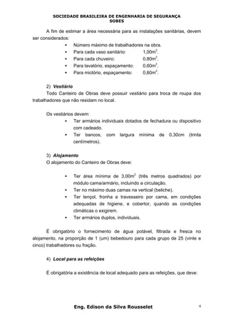 SOCIEDADE BRASILEIRA DE ENGENHARIA DE SEGURANÇA
SOBES
Eng. Edison da Silva Rousselet 9
A fim de estimar a área necessária para as instalações sanitárias, devem
ser considerados:
• Número máximo de trabalhadores na obra.
• Para cada vaso sanitário: 1,00m
2
.
• Para cada chuveiro: 0,80m
2
.
• Para lavatório, espaçamento: 0,60m
2
.
• Para mictório, espaçamento: 0,60m
2
.
2) Vestiário
Todo Canteiro de Obras deve possuir vestiário para troca de roupa dos
trabalhadores que não residam no local.
Os vestiários devem:
• Ter armários individuais dotados de fechadura ou dispositivo
com cadeado.
• Ter bancos, com largura mínima de 0,30cm (trinta
centímetros).
3) Alojamento
O alojamento do Canteiro de Obras deve:
• Ter área mínima de 3,00m
2
(três metros quadrados) por
módulo cama/armário, incluindo a circulação.
• Ter no máximo duas camas na vertical (beliche).
• Ter lençol, fronha e travesseiro por cama, em condições
adequadas de higiene, e cobertor, quando as condições
climáticas o exigirem.
• Ter armários duplos, individuais.
É obrigatório o fornecimento de água potável, filtrada e fresca no
alojamento, na proporção de 1 (um) bebedouro para cada grupo de 25 (vinte e
cinco) trabalhadores ou fração.
4) Local para as refeições
É obrigatória a existência de local adequado para as refeições, que deve:
 
