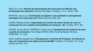 MAIA, M.A. et al. Sistema de padronização para execução de edifícios com
participação dos operários. Revista Tecnologia, Fortaleza, v.15, p. 39-53, 1994.
MARTINS, Jorge Luiz. Contribuição da logística e da qualidade no planejamento
estratégico da construção civil. Belo Horizonte, 2008. 42p.
QUIESI, Nathalia Soriani. Organização do canteiro de obras: Estudo de caso na
construção de uma unidade automobilística em Araquari –SC. Curitiba, 2014. 36p.
SAURIN, Tarciso Abreu; FORMOSO, Carlos Torres. Planejamento de canteiros de obra
e gestão de processos. Porto Alegre: ANTAC 2006. Recomendações Técnicas
HABITARE, v.3. 112p.
SILVA, Karoline Arguelho et al. Planejamento e Controle da Produção: Um Estudo de
caso em Construtoras da região de Dourados/MS. Fortaleza, CE, Brasil, 13 a 16 de
outubro de 2015. 17p.
 