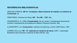 REFERÊNCIAS BIBLIOGRÁFICAS
ÁREA DE VIVÊNCIA. NR 18 - Condições e Meio Ambiente de trabalho na Indústria da
Construção. 4p.
DIRETRIZES, Canteiros de Obras. NR – 18 e NR – 1367. 39p.
FRANKENFELD, N. (1990). Produtividade. Rio de Janeiro: Confederação Nacional da
Indústria, Departamento de Assistência à Média e Pequena Indústria. 80p.
ILLINGWORTH, J.R. Construction: methods and planning. London: E&FN Spon, 1993.
LORIERI, Elvio Luiz. NR - 18 - Aplicada em canteiros de obras. ALEC – Associação
Brasileiras das Empresas Locadoras de Bens Móveis. 22p.
 