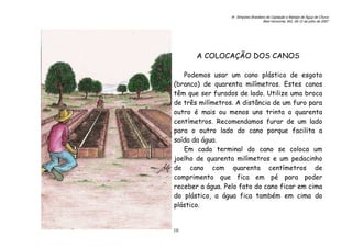 6o. Simpósio Brasileiro de Captação e Manejo de Água de Chuva
Belo Horizonte, MG, 09-12 de julho de 2007
10
A COLOCAÇÃO DOS CANOS
Podemos usar um cano plástico de esgoto
(branco) de quarenta milímetros. Estes canos
têm que ser furados de lado. Utilize uma broca
de três milímetros. A distância de um furo para
outro é mais ou menos uns trinta a quarenta
centímetros. Recomendamos furar de um lado
para o outro lado do cano porque facilita a
saída da água.
Em cada terminal do cano se coloca um
joelho de quarenta milímetros e um pedacinho
de cano com quarenta centímetros de
comprimento que fica em pé para poder
receber a água. Pelo fato do cano ficar em cima
do plástico, a água fica também em cima do
plástico.
 