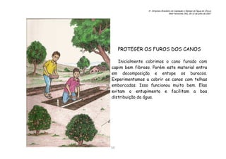 6o. Simpósio Brasileiro de Captação e Manejo de Água de Chuva
Belo Horizonte, MG, 09-12 de julho de 2007
11
PROTEGER OS FUROS DOS CANOS
Inicialmente cobrimos o cano furado com
capim bem fibroso. Porém este material entra
em decomposição e entope os buracos.
Experimentamos a cobrir os canos com telhas
emborcadas. Isso funcionou muito bem. Elas
evitam o entupimento e facilitam a boa
distribuição da água.
 