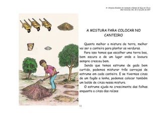 6o. Simpósio Brasileiro de Captação e Manejo de Água de Chuva
Belo Horizonte, MG, 09-12 de julho de 2007
12
A MISTURA PARA COLOCAR NO
CANTEIRO
Quanto melhor a mistura da terra, melhor
vai ser o canteiro para plantar as verduras.
Para isso temos que escolher uma terra boa,
bem escura e de um lugar onde a lavoura
sempre cresceu bem.
Sendo que temos estrume de gado bem
curtido, podemos misturar três carroças de
estrume em cada canteiro. E se tivermos cinza
de um fogão a lenha, podemos colocar também
um balde de cinza nessa mistura.
O estrume ajuda no crescimento das folhas
enquanto a cinza das raízes.
 