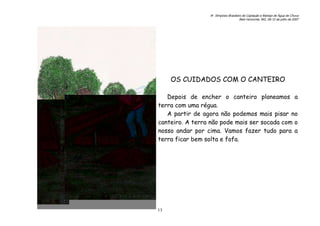 6o. Simpósio Brasileiro de Captação e Manejo de Água de Chuva
Belo Horizonte, MG, 09-12 de julho de 2007
13
OS CUIDADOS COM O CANTEIRO
Depois de encher o canteiro planeamos a
terra com uma régua.
A partir de agora não podemos mais pisar no
canteiro. A terra não pode mais ser socada com o
nosso andar por cima. Vamos fazer tudo para a
terra ficar bem solta e fofa.
 
