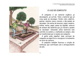 6o. Simpósio Brasileiro de Captação e Manejo de Água de Chuva
Belo Horizonte, MG, 09-12 de julho de 2007
14
O USO DE COMPOSTO
O composto é um material orgânico já
decomposto, já curtido. Todo o material que já
viveu pode se decompor. Porém vidro, plástico,
pedras, alumínio nunca viveram e não podem se
decompor. Os restos de lavouras, capim, madeira,
folhas, matos, papel, panos de algodão, esterco
de animais são matérias que já viveram e podem
se decompor. Colocando estes materiais num
cantinho na sombra, e molhando-os sempre, eles
se transformam por si mesmo em composto.
A gente pode espalhar duas carroças de
composto na superfície e incorporar-lo levemente
na terra do canteiro.
O composto também favorece a criação de
minhocas, que contribuem com o enriquecimento
do solo.
 
