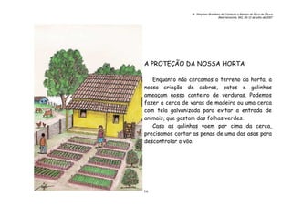 6o. Simpósio Brasileiro de Captação e Manejo de Água de Chuva
Belo Horizonte, MG, 09-12 de julho de 2007
16
A PROTEÇÃO DA NOSSA HORTA
Enquanto não cercamos o terreno da horta, a
nossa criação de cabras, patos e galinhas
ameaçam nosso canteiro de verduras. Podemos
fazer a cerca de varas de madeira ou uma cerca
com tela galvanizada para evitar a entrada de
animais, que gostam das folhas verdes.
Caso as galinhas voem por cima da cerca,
precisamos cortar as penas de uma das asas para
descontrolar o vôo.
 