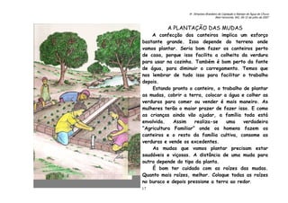 6o. Simpósio Brasileiro de Captação e Manejo de Água de Chuva
Belo Horizonte, MG, 09-12 de julho de 2007
17
A PLANTAÇÃO DAS MUDAS
A confecção dos canteiros implica um esforço
bastante grande. Isso depende do terreno onde
vamos plantar. Seria bom fazer os canteiros perto
de casa, porque isso facilita a colheita da verdura
para usar na cozinha. Também é bom perto da fonte
de água, para diminuir o carregamento. Temos que
nos lembrar de tudo isso para facilitar o trabalho
depois.
Estando pronto o canteiro, o trabalho de plantar
as mudas, cobrir a terra, colocar a água e colher as
verduras para comer ou vender é mais maneiro. As
mulheres terão o maior prazer de fazer isso. E como
as crianças ainda vão ajudar, a família toda está
envolvida. Assim realiza-se uma verdadeira
“Agricultura Familiar” onde os homens fazem os
canteiros e o resto da família cultiva, consome as
verduras e vende os excedentes.
As mudas que vamos plantar precisam estar
saudáveis e viçosas. A distância de uma muda para
outra depende do tipo da planta.
É bom ter cuidado com as raízes das mudas.
Quanto mais raízes, melhor. Coloque todas as raízes
no buraco e depois pressione a terra ao redor.
 