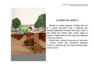 6o. Simpósio Brasileiro de Captação e Manejo de Água de Chuva
Belo Horizonte, MG, 09-12 de julho de 2007
18
A COBERTURA MORTA
Quando as mudas pegarem, ficando bem em
pé, a gente aproveita todo o material que
achamos espalhados na nossa terra para cobrir o
solo. Podem ser folhas, mato, capim, papel ou
papelão. O importante é evitar que o sol resseque
a terra do canteiro.
Porém todo o material tem que ser bem seco
e curtido. Tendo uma forrageira podemos
triturar o material que fica mais uniforme para
cobrir a terra.
 