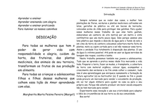 6o. Simpósio Brasileiro de Captação e Manejo de Água de Chuva
Belo Horizonte, MG, 09-12 de julho de 2007
2
Aprender e ensinar
Aprender ensinando com alegria
Aprender e ensinar praticando
Para iluminar os nossos caminhos
DEDICAÇÂO
Para todas as mulheres que tem o
poder de gerar vida com
responsabilidade e alegria, cuidam da
horta, das fruteiras, das plantas
medicinais, dos animais de seu terreiro,
transformam os frutos de sua produção
em alimento.
Para todas as crianças e adolescentes
filhas e filhos dessas mulheres que
colhem essa lição de Amor aprendendo
com elas.
Margherita Marta Peisino Pereira (Margot)
Introdução
Sempre notamos que ao redor das casas, a mulher tem
plantações de flores, verduras e plantas medicinais cultivadas em
latas, garrafas de plástico ou até em bacias de borracha,
colocadas acima do chão para proteger das galinhas. Para ajudar
essas mulheres nesse trabalho de que elas tanto gostam,
elaboramos um canteiro de oito metros por um metro e vinte
centímetros que usa muita pouca água. Isso porque usamos uma
lona plástica que impede a descida da água para o fundo do solo e
em cima da terra do canteiro colocamos cobertura morta feita de
plantas, mato ou capim cortado para o sol não ressecar essa terra.
Assim a umidade fica totalmente à disposição das plantas. O uso
da água é o mínimo possível. Até pode-se usar as águas servidas da
lavagem das roupas, cozinha e banho.
Neste trabalho pensamos também nos jovens e adolescentes.
Tudo que se aprende e pratica nessa idade fica marcando a vida
toda. Preparar a terra, fazer as mudas, o transplante, a cobertura
da terra com material orgânico, colocar água, acompanhar o
crescimento das verduras e no fim ainda colher e consumir, tudo
isso é uma aprendizagem que enriquece sumamente a formação do
futuro agricultor (a) ou horticultor (a). E quando no fim o jovem
ainda procura um mercado para vender o excedente da produção,
ele vai ter algum dinheiro para ajudar na casa ou para o seu
próprio uso. Porque não adianta produzir em maior escala enquanto
não se tem mercado para vender.
Experimente essa inovação e use sua criatividade para adaptar
a idéia às circunstâncias de sua terra ou da sua comunidade.
Boa sorte!
 