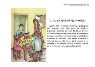 6o. Simpósio Brasileiro de Captação e Manejo de Água de Chuva
Belo Horizonte, MG, 09-12 de julho de 2007
20
O USO DA VERDURA PELA FAMÍLIA
Quem tem verduras orgânicas, produzidas
sem venenos, tem tudo para ter saúde e
disposição. Comendo antes do feijão, do arroz e
da farinha algumas verduras cruas, enriquecemos
o nosso organismo com uma grande quantidade de
vitaminas e minerais. São estas vitaminas e
minerais que nos dão forças para crescer e ter
resistência às doenças. Por isso a família tem que
ser a primeira a fazer uso desta riqueza.
 
