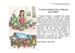 6o. Simpósio Brasileiro de Captação e Manejo de Água de Chuva
Belo Horizonte, MG, 09-12 de julho de 2007
21
E O QUE FAZEMOS COM A VERDURA
QUE SOBRA?
Podemos fornecer o excedente aos nossos
familiares ou amigos. Produtos sem venenos
estão sendo cada vez mais procurados. Também
podemos vender nas feiras o que não consumimos.
As pessoas que procuram essas verduras sem
agrotóxicos sabem que muitas das doenças que
adquirimos vêm dos venenos colocados na
agricultura e nos produtos industrializados. O
nosso trabalho com a horta pode melhorar a
nossa vida e a vida de muitas pessoas.
Continuemos produzindo sem venenos para o
nosso bem e o bem dos nossos irmãos.
Bom trabalho! – Boa Sorte!
 