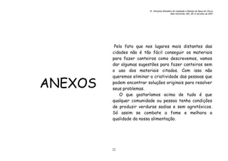 6o. Simpósio Brasileiro de Captação e Manejo de Água de Chuva
Belo Horizonte, MG, 09-12 de julho de 2007
22
ANEXOS
Pelo fato que nos lugares mais distantes das
cidades não é tão fácil conseguir os materiais
para fazer canteiros como descrevemos, vamos
dar algumas sugestões para fazer canteiros sem
o uso dos materiais citados. Com isso não
queremos eliminar a criatividade das pessoas que
podem encontrar soluções originais para resolver
seus problemas.
O que gostaríamos acima de tudo é que
qualquer comunidade ou pessoa tenha condições
de produzir verduras sadias e sem agrotóxicos.
Só assim se combate a fome e melhora a
qualidade da nossa alimentação.
 