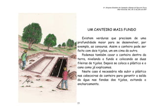 6o. Simpósio Brasileiro de Captação e Manejo de Água de Chuva
Belo Horizonte, MG, 09-12 de julho de 2007
23
UM CANTEIRO MAIS FUNDO
Existem verduras que precisam de uma
profundidade maior para se desenvolver, por
exemplo, as cenouras. Assim o canteiro pode ser
feito com dois tijolos, um em cima do outro.
Podemos também cavar o canteiro dentro da
terra, nivelando o fundo e colocando as duas
fileiras de tijolos. Depois se coloca o plástico e o
cano como já explicamos.
Neste caso é necessário não subir o plástico
nas cabeceiras do canteiro para garantir a saída
da água nas fendas dos tijolos, evitando o
encharcamento.
 