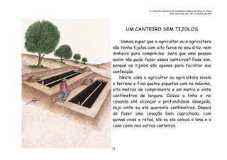 6o. Simpósio Brasileiro de Captação e Manejo de Água de Chuva
Belo Horizonte, MG, 09-12 de julho de 2007
24
UM CANTEIRO SEM TIJOLOS
Vamos supor que o agricultor ou a agricultora
não tenha tijolos com oito furos no seu sítio, nem
dinheiro para comprá-los. Será que uma pessoa
assim não pode fazer esses canteiros? Pode sim,
porque os tijolos são apenas para facilitar sua
confecção.
Neste caso o agricultor ou agricultora nivela
o terreno e fixa quatro piquetes com no máximo,
oito metros de comprimento e um metro e vinte
centímetros de largura. Coloca a linha e vai
cavando até alcançar a profundidade desejada,
seja vinte ou até quarenta centímetros. Depois
de fazer uma cavação bem caprichada, com
quinas vivas e retas, ele ou ela coloca a lona e o
cano como nos outros canteiros.
 