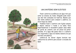 6o. Simpósio Brasileiro de Captação e Manejo de Água de Chuva
Belo Horizonte, MG, 09-12 de julho de 2007
26
UM CANTEIRO SEM PLÁSTICO
Fazer canteiros econômicos em água tem que
estar ao alcance de todos. Ninguém pode dizer
que não tem condições de fazê-los. Mesmo que
não tenha dinheiro para comprar o plástico, ou
more longe da cidade.
Podemos fazer o canteiro com tijolos comuns
e depois rebocar o fundo e os lados. Para
impermeabilizar é necessário passar duas mãos
de gorda de cimento com um pincel de pintar
paredes. Aí a água não passa mais e o canteiro
fica segurando a água da mesma maneira do que
forrado com plástico.
Lembre-se de deixar alguns buracos nas
cabaceiras do canteiro para escoar o excesso da
água.
 