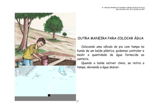6o. Simpósio Brasileiro de Captação e Manejo de Água de Chuva
Belo Horizonte, MG, 09-12 de julho de 2007
27
OUTRA MANEIRA PARA COLOCAR ÁGUA
Colocando uma válvula de pia com tampa no
fundo de um balde plástico, podemos controlar e
medir a quantidade de água fornecida ao
canteiro.
Quando o balde estiver cheio, se retira a
tampa, deixando a água descer.
 