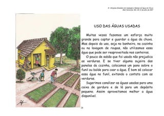 6o. Simpósio Brasileiro de Captação e Manejo de Água de Chuva
Belo Horizonte, MG, 09-12 de julho de 2007
28
USO DAS ÁGUAS USADAS
Muitas vezes fazemos um esforço muito
grande para captar e guardar a água da chuva.
Mas depois do uso, seja no banheiro, na cozinha
ou na lavagem de roupas, não utilizamos essa
água que pode ser reaproveitada nos canteiros.
O pouco de sabão que foi usado não prejudica
as verduras. E se tiver alguma sujeira das
panelas da cozinha, colocamos um pano sobre o
funil ou balde para coar a água. É bom só colocar
essa água no funil, evitando o contato com as
verduras.
Sugerimos canalizar as águas usadas para uma
caixa de gordura e de lá para um depósito
pequeno. Assim aproveitamos melhor a água
disponível.
 