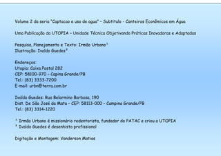 6o. Simpósio Brasileiro de Captação e Manejo de Água de Chuva
Belo Horizonte, MG, 09-12 de julho de 2007
29
Volume 2 da seria “Captacao e uso de agua” – Subtitulo - Canteiros Econômicos em Água
Uma Publicação da UTOPIA – Unidade Técnica Objetivando Práticas Inovadoras e Adaptadas
Pesquisa, Planejamento e Texto: Irmão Urbano¹
Ilustração: Ivaldo Guedes²
Endereços:
Utopia: Caixa Postal 282
CEP: 58100-970 – Capina Grande/PB
Tel.: (83) 3333-7200
E-mail: urbn@terra.com.br
Ivaldo Guedes: Rua Belarmino Barbosa, 190
Dist. De São José da Mata – CEP: 58113-000 – Campina Grande/PB
Tel.: (83) 3314-1220
¹ Irmão Urbano é missionário redentorista, fundador do PATAC e criou a UTOPIA
² Ivaldo Guedes é desenhista profissional
Digitação e Montagem: Vanderson Matias
 