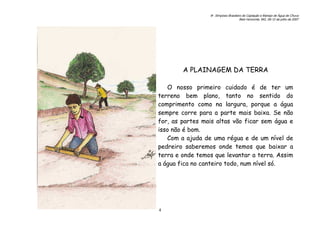 6o. Simpósio Brasileiro de Captação e Manejo de Água de Chuva
Belo Horizonte, MG, 09-12 de julho de 2007
4
A PLAINAGEM DA TERRA
O nosso primeiro cuidado é de ter um
terreno bem plano, tanto no sentido do
comprimento como na largura, porque a água
sempre corre para a parte mais baixa. Se não
for, as partes mais altas vão ficar sem água e
isso não é bom.
Com a ajuda de uma régua e de um nível de
pedreiro saberemos onde temos que baixar a
terra e onde temos que levantar a terra. Assim
a água fica no canteiro todo, num nível só.
 