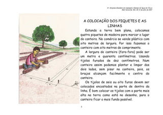6o. Simpósio Brasileiro de Captação e Manejo de Água de Chuva
Belo Horizonte, MG, 09-12 de julho de 2007
5
A COLOCAÇÃO DOS PIQUETES E AS
LINHAS
Estando a terra bem plana, colocamos
quatro piquetes de madeira para marcar o lugar
do canteiro. No comércio se vende plástico com
oito metros de largura. Por isso fazemos o
canteiro com oito metros de comprimento.
A largura do canteiro (fora-fora) pode ser
um metro e quarenta centímetros. Usando
tijolos furados de dez centímetros. Num
canteiro assim podemos plantar e limpar dos
dois lados, sem pisar no canteiro, pois, os
braços alcançam facilmente o centro do
canteiro.
Os tijolos de seis ou oito furos devem ser
colocados encostados na parte de dentro da
linha. É bom colocar os tijolos com a parte mais
alta na terra como está no desenho, para o
canteiro ficar o mais fundo possível.
 