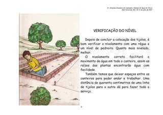 6o. Simpósio Brasileiro de Captação e Manejo de Água de Chuva
Belo Horizonte, MG, 09-12 de julho de 2007
6
VERIFICAÇÃO DO NÍVEL
Depois de concluir a colocação dos tijolos, é
bom verificar o nivelamento com uma régua e
um nível de pedreiro. Quanto mais nivelado,
melhor.
O nivelamento correto facilitará o
movimento da água em todo o canteiro, assim as
raízes das plantas encontrarão água com
facilidade.
Também temos que deixar espaços entre os
canteiros para poder andar e trabalhar. Uma
distância de quarenta centímetros de uma linha
de tijolos para a outra dá para fazer todo o
serviço.
 