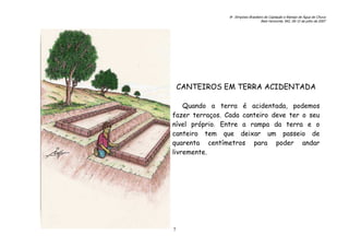 6o. Simpósio Brasileiro de Captação e Manejo de Água de Chuva
Belo Horizonte, MG, 09-12 de julho de 2007
7
CANTEIROS EM TERRA ACIDENTADA
Quando a terra é acidentada, podemos
fazer terraços. Cada canteiro deve ter o seu
nível próprio. Entre a rampa da terra e o
canteiro tem que deixar um passeio de
quarenta centímetros para poder andar
livremente.
 