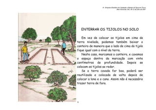 6o. Simpósio Brasileiro de Captação e Manejo de Água de Chuva
Belo Horizonte, MG, 09-12 de julho de 2007
8
ENTERRAR OS TIJOLOS NO SOLO
Em vez de colocar os tijolos em cima da
terra nivelada, podemos também baixar o
canteiro de maneira que o lado de cima do tijolo
fique igual com o nível da terra.
Neste caso, marcamos o canteiro, e cavamos
o espaço dentro da marcação com vinte
centímetros de profundidade. Depois se
colocam os tijolos ao redor.
Se a terra cavada for boa, poderá ser
reutilizada e colocada de volta depois de
colocar a lona e o cano. Assim não é necessário
trazer terra de fora.
 