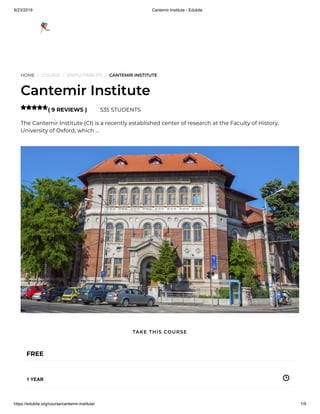 9/23/2019 Cantemir Institute - Edukite
https://edukite.org/course/cantemir-institute/ 1/9
HOME / COURSE / EMPLOYABILITY / CANTEMIR INSTITUTE
Cantemir Institute
( 9 REVIEWS ) 535 STUDENTS
The Cantemir Institute (CI) is a recently established center of research at the Faculty of History,
University of Oxford, which …

FREE
1 YEAR
TAKE THIS COURSE
 