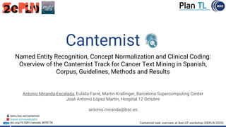 Named Entity Recognition, Concept Normalization and Clinical Coding:
Overview of the Cantemist Track for Cancer Text Mining in Spanish,
Corpus, Guidelines, Methods and Results
Antonio Miranda-Escalada, Eulàlia Farré, Martin Krallinger, Barcelona Supercomputing Center
José Antonio López Martín, Hospital 12 Octubre
antonio.miranda@bsc.es
Cantemist task overview at IberLEF workshop (SEPLN 2020)
temu.bsc.es/cantemist
tinyurl.com/yxdazqfm
doi.org/10.5281/zenodo.3878178
Cantemist
 